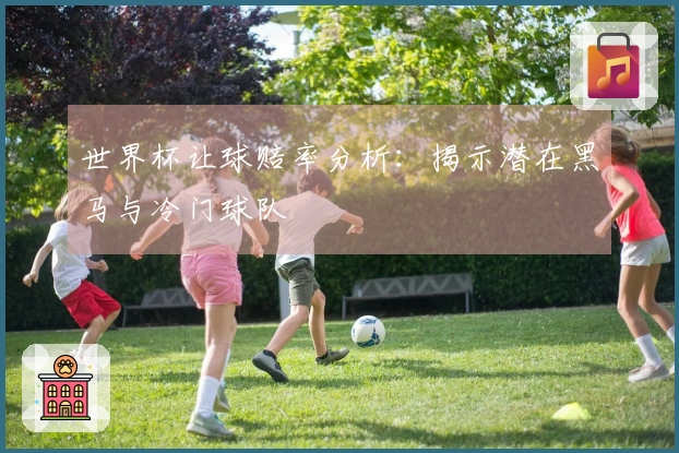 世界杯让球赔率分析：揭示潜在黑马与冷门球队